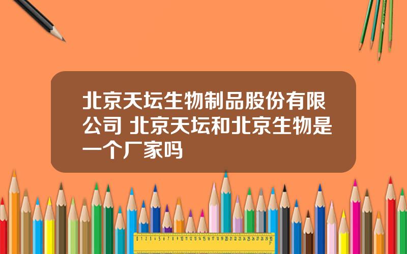 北京天坛生物制品股份有限公司 北京天坛和北京生物是一个厂家吗